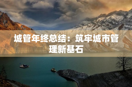 城管年终总结:筑牢城市管理新基石 城管年终总结:筑牢城市管理新基石