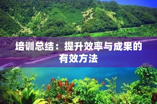 培训总结：提升效率与成果的有效方法