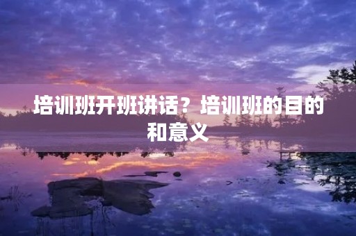 培训班开班讲话?培训班的目的和意义 培训班开班讲话?培训班的目的和意义