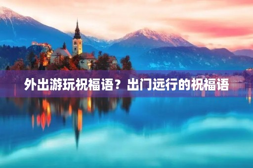 外出游玩祝福语？出门远行的祝福语