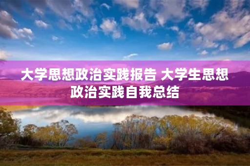 大学思想政治实践报告 大学生思想政治实践自我总结 大学思想政治实践报告 大学生思想政治实践自我总结