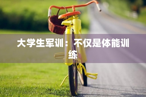 大学生军训:不仅是体能训练,更是思想磨练 大学生军训:不仅是体能训练,更是思想磨练
