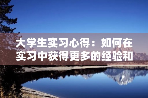 大学生实习心得:如何在实习中获得更多的经验和机会 大学生实习心得:如何在实习中获得更多的经验和机会