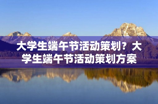 大学生端午节活动策划?大学生端午节活动策划方案(精选5篇) 大学生端午节活动策划?大学生端午节活动策划方案(精选5篇)