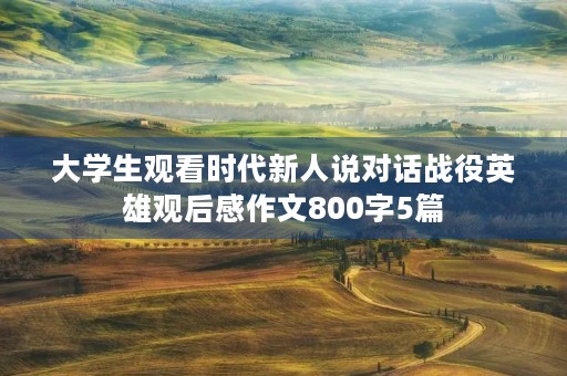 大学生观看时代新人说对话战役英雄观后感作文800字5篇 大学生观看时代新人说对话战役英雄观后感作文800字5篇