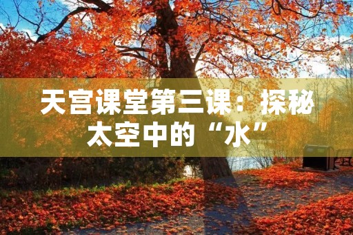 天宫课堂第三课：探秘太空中的“水”