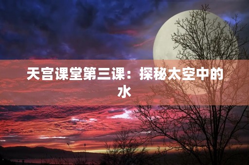 天宫课堂第三课:探秘太空中的水 天宫课堂第三课:探秘太空中的水