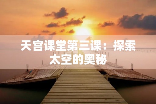 天宫课堂第三课:探索太空的奥秘 天宫课堂第三课:探索太空的奥秘