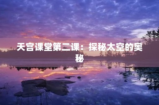 天宫课堂第二课:探秘太空的奥秘 天宫课堂第二课:探秘太空的奥秘