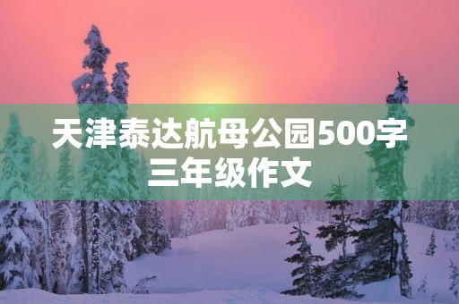 天津泰达航母公园500字三年级作文 天津泰达航母公园500字三年级作文