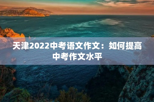 天津2022中考语文作文:如何提高中考作文水平 天津2022中考语文作文:如何提高中考作文水平