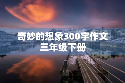 奇妙的想象300字作文三年级下册 奇妙的想象300字作文三年级下册