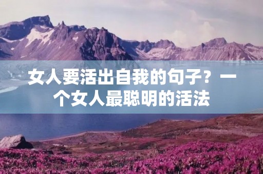 女人要活出自我的句子？一个女人最聪明的活法