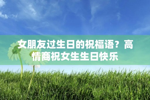 女朋友过生日的祝福语?高情商祝女生生日快乐