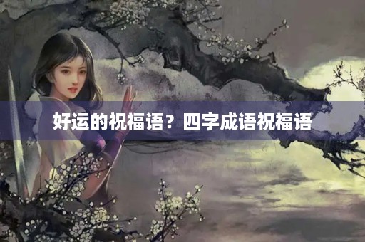 好运的祝福语？四字成语祝福语