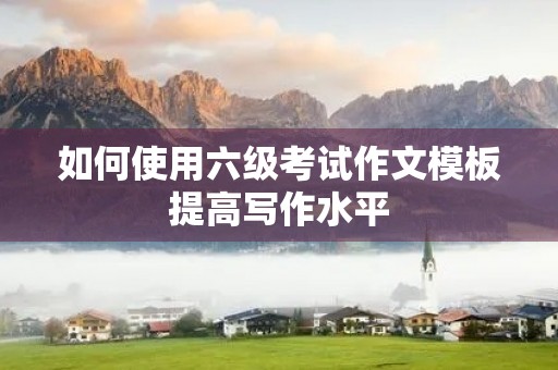 如何使用六级考试作文模板提高写作水平 如何使用六级考试作文模板提高写作水平
