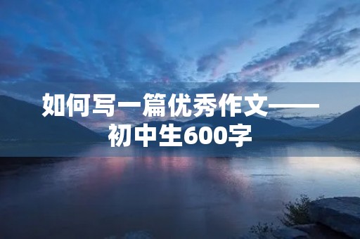 如何写一篇优秀作文——初中生600字 如何写一篇优秀作文——初中生600字