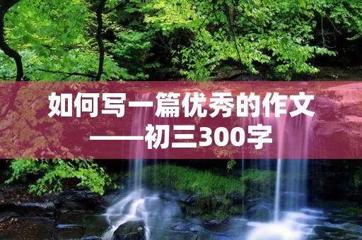如何写一篇优秀的作文——初三300字 如何写一篇优秀的作文——初三300字