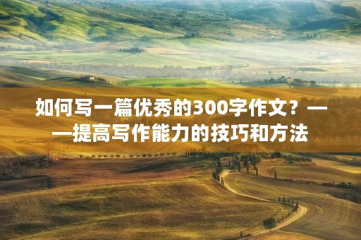 如何写一篇优秀的300字作文?——提高写作能力的技巧和方法 如何写一篇优秀的300字作文?——提高写作能力的技巧和方法