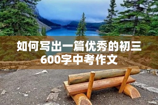 如何写出一篇优秀的初三600字中考作文 如何写出一篇优秀的初三600字中考作文
