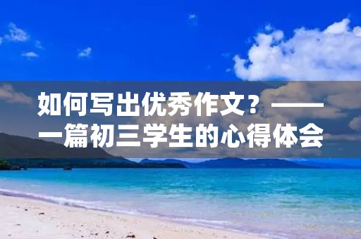 如何写出优秀作文?——一篇初三学生的心得体会 如何写出优秀作文?——一篇初三学生的心得体会