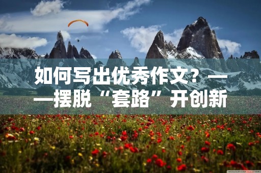 如何写出优秀作文?——摆脱“套路”开创新篇章 如何写出优秀作文?——摆脱“套路”开创新篇章