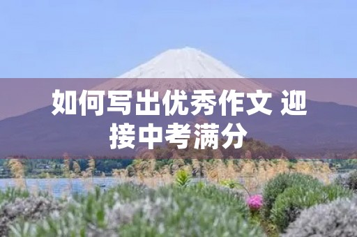 如何写出优秀作文 迎接中考满分 如何写出优秀作文 迎接中考满分