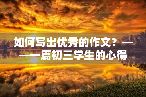 如何写出优秀的作文?——一篇初三学生的心得体会 如何写出优秀的作文?——一篇初三学生的心得体会