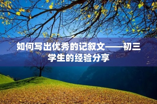 如何写出优秀的记叙文——初三学生的经验分享 如何写出优秀的记叙文——初三学生的经验分享