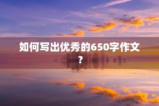 如何写出优秀的650字作文? 如何写出优秀的650字作文?