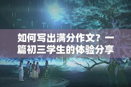 如何写出满分作文？一篇初三学生的体验分享
