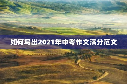 如何写出2021年中考作文满分范文 如何写出2021年中考作文满分范文