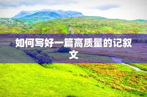 如何写好一篇高质量的记叙文 如何写好一篇高质量的记叙文