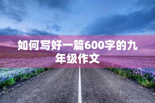 如何写好一篇600字的九年级作文 如何写好一篇600字的九年级作文