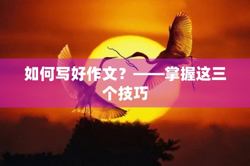 如何写好作文？——掌握这三个技巧，让你的作文不再平庸
