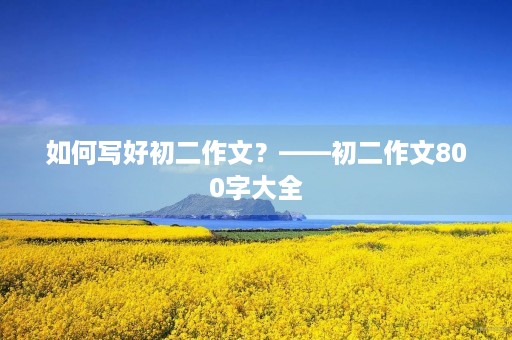 如何写好初二作文?——初二作文800字大全 如何写好初二作文?——初二作文800字大全