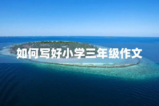 如何写好小学三年级作文 如何写好小学三年级作文