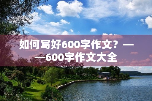 如何写好600字作文?——600字作文大全 如何写好600字作文?——600字作文大全