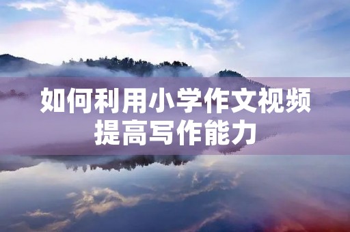 如何利用小学作文视频提高写作能力