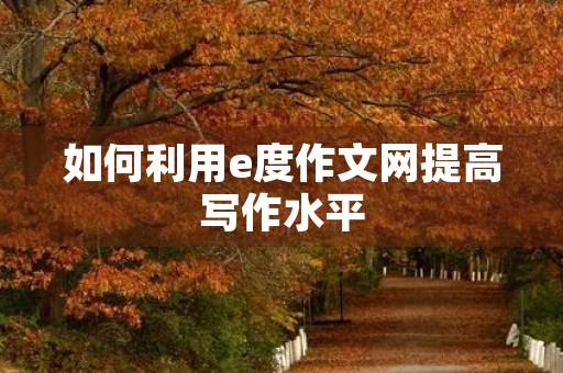 如何利用e度作文网提高写作水平 如何利用e度作文网提高写作水平