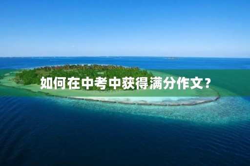 如何在中考中获得满分作文? 如何在中考中获得满分作文?