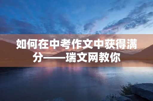 如何在中考作文中获得满分——瑞文网教你 如何在中考作文中获得满分——瑞文网教你