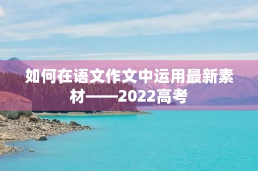 如何在语文作文中运用最新素材——2022高考 如何在语文作文中运用最新素材——2022高考