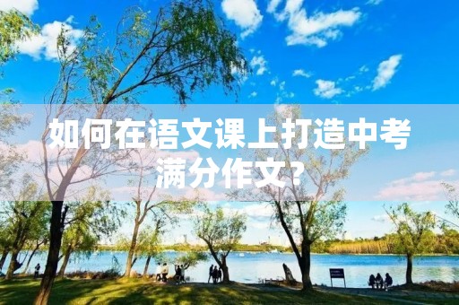 如何在语文课上打造中考满分作文? 如何在语文课上打造中考满分作文?