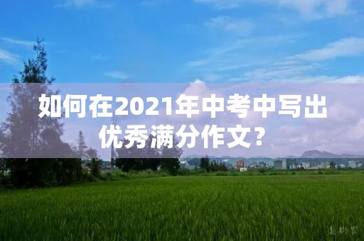 如何在2021年中考中写出优秀满分作文? 如何在2021年中考中写出优秀满分作文?