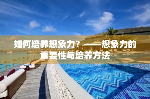 如何培养想象力?——想象力的重要性与培养方法 如何培养想象力?——想象力的重要性与培养方法