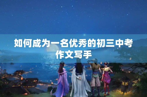 如何成为一名优秀的初三中考作文写手 如何成为一名优秀的初三中考作文写手