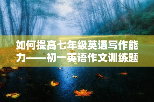 如何提高七年级英语写作能力——初一英语作文训练题目 如何提高七年级英语写作能力——初一英语作文训练题目