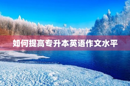 如何提高专升本英语作文水平 如何提高专升本英语作文水平