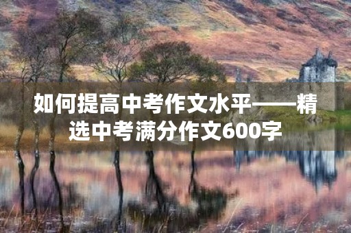 如何提高中考作文水平——精选中考满分作文600字 如何提高中考作文水平——精选中考满分作文600字